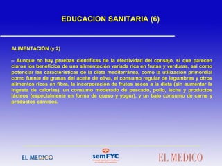 ALIMENTACIÓN (y 2)
– Aunque no hay pruebas científicas de la efectividad del consejo, sí que parecen
claros los beneficios de una alimentación variada rica en frutas y verduras, así como
potenciar las características de la dieta mediterránea, como la utilización primordial
como fuente de grasas del aceite de oliva, el consumo regular de legumbres y otros
alimentos ricos en fibra, la incorporación de frutos secos a la dieta (sin aumentar la
ingesta de calorías), un consumo moderado de pescado, pollo, leche y productos
lácteos (especialmente en forma de queso y yogur), y un bajo consumo de carne y
productos cárnicos.
EDUCACION SANITARIA (6)
 