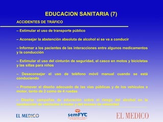 ACCIDENTES DE TRÁFICO
– Estimular el uso de transporte público
– Aconsejar la abstención absoluta de alcohol si se va a conducir
– Informar a los pacientes de las interacciones entre algunos medicamentos
y la conducción
– Estimular el uso del cinturón de seguridad, el casco en motos y bicicletas
y las sillas para niños
– Desaconsejar el uso de teléfono móvil manual cuando se está
conduciendo
– Promover el diseño adecuado de las vías públicas y de los vehículos a
motor, tanto de 2 como de 4 ruedas
– Diseñar campañas de educación sobre el riesgo del alcohol en la
conducción de vehículos a motor y del exceso de velocidad
EDUCACION SANITARIA (7)
 