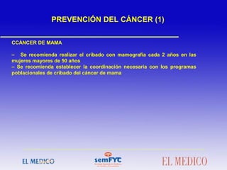  
CCÁNCER DE MAMA
– Se recomienda realizar el cribado con mamografía cada 2 años en las
mujeres mayores de 50 años
– Se recomienda establecer la coordinación necesaria con los programas
poblacionales de cribado del cáncer de mama
 
 
PREVENCIÓN DEL CÁNCER (1)
 