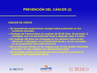 PREVENCIÓN DEL CÁNCER (2)
CÁNCER DE CÉRVIX
– Se recomienda proporcionar consejo sobre protección en los
contactos sexuales
– Citología de Papanicolaou en mujeres de 25-65 años. Al principio, 2
citologías con una periodicidad anual y después cada 3-5 años.
– En mujeres >65 años sin citologías en los últimos 5 años se les
ofrecerán 2 citologías con periodicidad anual y, si son normales,
no se propondrán más intervenciones
– No se ofrecerá cribado en las mujeres que no han tenido relaciones
sexuales, ni a las mujeres con histerectomía total
– Se aconseja realizar una búsqueda activa dirigida a aumentar la
cobertura de la población diana
 