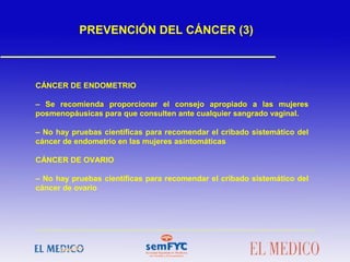 CÁNCER DE ENDOMETRIO
– Se recomienda proporcionar el consejo apropiado a las mujeres
posmenopáusicas para que consulten ante cualquier sangrado vaginal.
– No hay pruebas científicas para recomendar el cribado sistemático del
cáncer de endometrio en las mujeres asintomáticas
CÁNCER DE OVARIO
– No hay pruebas científicas para recomendar el cribado sistemático del
cáncer de ovario
PREVENCIÓN DEL CÁNCER (3)
 