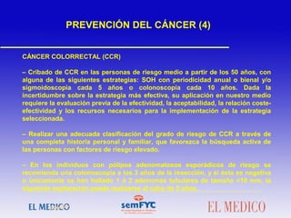 CÁNCER COLORRECTAL (CCR)
– Cribado de CCR en las personas de riesgo medio a partir de los 50 años, con
alguna de las siguientes estrategias: SOH con periodicidad anual o bienal y/o
sigmoidoscopia cada 5 años o colonoscopia cada 10 años. Dada la
incertidumbre sobre la estrategia más efectiva, su aplicación en nuestro medio
requiere la evaluación previa de la efectividad, la aceptabilidad, la relación coste-
efectividad y los recursos necesarios para la implementación de la estrategia
seleccionada.
– Realizar una adecuada clasificación del grado de riesgo de CCR a través de
una completa historia personal y familiar, que favorezca la búsqueda activa de
las personas con factores de riesgo elevado.
– En los individuos con pólipos adenomatosos esporádicos de riesgo se
recomienda una colonoscopia a los 3 años de la resección, y si ésta es negativa
o únicamente se han hallado 1 ó 2 adenomas tubulares de tamaño <10 mm, la
siguiente exploración puede realizarse al cabo de 5 años.
PREVENCIÓN DEL CÁNCER (4)
 