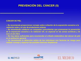  
CÁNCER DE PIEL
– Se recomienda proporcionar consejo sobre evitación de la exposición excesiva a la
radiación solar y el uso de protectores solares
– Se recomienda colaborar en campañas comunitarias que promuevan la prevención
de la exposición excesiva a la radiación UV, en especial en las zonas turísticas y de
ocio al aire libre
– No hay datos suficientes para recomendar el cribado sistemático del cáncer de piel
en la población general
– Se recomienda la detección activa de los individuos con factores de riesgo para
realizar consejo y explorar las posibles lesiones displásicas
 
PREVENCIÓN DEL CÁNCER (5)
 
