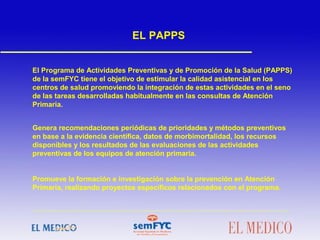 El Programa de Actividades Preventivas y de Promoción de la Salud (PAPPS)
de la semFYC tiene el objetivo de estimular la calidad asistencial en los
centros de salud promoviendo la integración de estas actividades en el seno
de las tareas desarrolladas habitualmente en las consultas de Atención
Primaria.
Genera recomendaciones periódicas de prioridades y métodos preventivos
en base a la evidencia científica, datos de morbimortalidad, los recursos
disponibles y los resultados de las evaluaciones de las actividades
preventivas de los equipos de atención primaria.
Promueve la formación e investigación sobre la prevención en Atención
Primaria, realizando proyectos específicos relacionados con el programa.
EL PAPPS
 