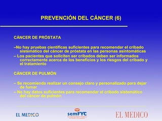 PREVENCIÓN DEL CÁNCER (6)
CÁNCER DE PRÓSTATA
–No hay pruebas científicas suficientes para recomendar el cribado
sistemático del cáncer de próstata en las personas asintomáticas
– Los pacientes que soliciten ser cribados deben ser informados
correctamente acerca de los beneficios y los riesgos del cribado y
el tratamiento
CÁNCER DE PULMÓN
– Se recomienda realizar un consejo claro y personalizado para dejar
de fumar
– No hay datos suficientes para recomendar el cribado sistemático
del cáncer de pulmón
 