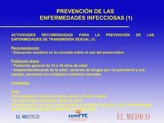  
ACTIVIDADES RECOMENDADAS PARA LA PREVENCIÓN DE LAS
ENFERMEDADES DE TRANSMISIÓN SEXUAL (1)
Recomendación
• Educación sanitaria en la consulta sobre el uso del preservativo
Población diana
• Población general de 14 a 35 años de edad
• Independientemente de la edad: usuarios de drogas por vía parenteral y sus
parejas, personas con múltiples contactos sexuales
Contenido
Sida:
•Se contagia a través de sangre, semen y fluido vaginal
•Se puede estar infectado y parecer sano
•El preservativo es eficaz para prevenir el contagio del sida y otras enfermedades
de transmisión sexual y embarazos no deseados
 
PREVENCIÓN DE LAS
ENFERMEDADES INFECCIOSAS (1)
 