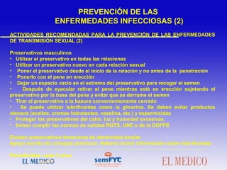 ACTIVIDADES RECOMENDADAS PARA LA PREVENCIÓN DE LAS ENFERMEDADES
DE TRANSMISIÓN SEXUAL (2)
Preservativos masculinos
• Utilizar el preservativo en todas las relaciones
• Utilizar un preservativo nuevo en cada relación sexual
• Poner el preservativo desde el inicio de la relación y no antes de la penetración
• Ponerlo con el pene en erección
• Dejar un espacio vacío en el extremo del preservativo para recoger el semen
• Después de eyacular retirar el pene mientras esté en erección sujetando el
preservativo por la base del pene y evitar que se derrame el semen
• Tirar el preservativo a la basura convenientemente cerrado
• Se puede utilizar lubrificantes como la glicerina. Se deben evitar productos
oleosos (aceites, cremas hidratantes, vaselina, etc.) y espermicidas
• Proteger los preservativos del calor, luz y humedad excesivas.
• Deben cumplir las normas de calidad RQTS, UNE o de la DGFPS
Existen preservativos femeninos de efectividad similar
Apoyo escrito de consejos prácticos. Debería incluir información sobre lubrificantes
Periodicidad: cada 2 años
PREVENCIÓN DE LAS
ENFERMEDADES INFECCIOSAS (2)
 