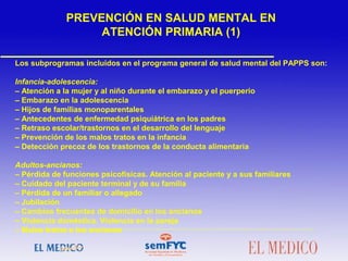  
Los subprogramas incluidos en el programa general de salud mental del PAPPS son:
Infancia-adolescencia:
– Atención a la mujer y al niño durante el embarazo y el puerperio
– Embarazo en la adolescencia
– Hijos de familias monoparentales
– Antecedentes de enfermedad psiquiátrica en los padres
– Retraso escolar/trastornos en el desarrollo del lenguaje
– Prevención de los malos tratos en la infancia
– Detección precoz de los trastornos de la conducta alimentaria
Adultos-ancianos:
– Pérdida de funciones psicofísicas. Atención al paciente y a sus familiares
– Cuidado del paciente terminal y de su familia
– Pérdida de un familiar o allegado
– Jubilación
– Cambios frecuentes de domicilio en los ancianos
– Violencia doméstica. Violencia en la pareja
– Malos tratos a los ancianos
PREVENCIÓN EN SALUD MENTAL EN
ATENCIÓN PRIMARIA (1)
 