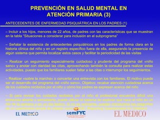 ANTECEDENTES DE ENFERMEDAD PSIQUIÁTRICA EN LOS PADRES (1)
– Incluir a los hijos, menores de 22 años, de padres con las características que se muestran
en la tabla “Situaciones a considerar para inclusión en el subprograma”
– Señalar la existencia de antecedentes psiquiátricos en los padres de forma clara en la
historia clínica del niño y en un registro específico fuera de ella, asegurando la presencia de
algún sistema que permita localizar estos casos y facilitar la periodicidad de las visitas
– Realizar un seguimiento especialmente cuidadoso y prudente del programa del «niño
sano» y anotar con claridad las citas, aprovechando también la consulta para realizar estas
actividades, puesto que los familiares suelen faltar a las citas o interrumpir los seguimientos.
– Realizar «sobre la marcha» o concertar una entrevista con los familiares. El motivo puede
ser el desarrollo del programa del «niño sano». Objetivo: recabar atención cuidadosa acerca
de los cuidados recibidos por el niño y cómo los padres se expresan acerca del niño
– Si para revisar los cuidados recibidos por el niño el profesional encuentra difícil una
entrevista abierta o semiabierta, puede utilizar el sistema de explorar qué hace el niño en un
día de la semana y en un día festivo. Si no es suficiente, pueden introducirse las preguntas
de un cuestionario simple de cribado como el RQC (Reporting Questionnaire for Children)
PREVENCIÓN EN SALUD MENTAL EN
ATENCIÓN PRIMARIA (3)
 
