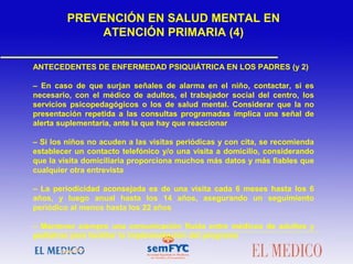 ANTECEDENTES DE ENFERMEDAD PSIQUIÁTRICA EN LOS PADRES (y 2)
– En caso de que surjan señales de alarma en el niño, contactar, si es
necesario, con el médico de adultos, el trabajador social del centro, los
servicios psicopedagógicos o los de salud mental. Considerar que la no
presentación repetida a las consultas programadas implica una señal de
alerta suplementaria, ante la que hay que reaccionar
– Si los niños no acuden a las visitas periódicas y con cita, se recomienda
establecer un contacto telefónico y/o una visita a domicilio, considerando
que la visita domiciliaria proporciona muchos más datos y más fiables que
cualquier otra entrevista
– La periodicidad aconsejada es de una visita cada 6 meses hasta los 6
años, y luego anual hasta los 14 años, asegurando un seguimiento
periódico al menos hasta los 22 años
– Mantener siempre una comunicación fluida entre médicos de adultos y
pediatras para facilitar la implementación del programa
PREVENCIÓN EN SALUD MENTAL EN
ATENCIÓN PRIMARIA (4)
 