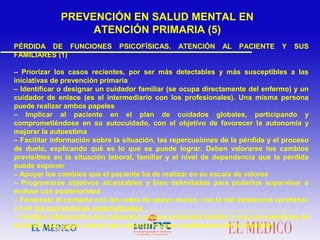 PÉRDIDA DE FUNCIONES PSICOFÍSICAS. ATENCIÓN AL PACIENTE Y SUS
FAMILIARES (1)
– Priorizar los casos recientes, por ser más detectables y más susceptibles a las
iniciativas de prevención primaria
– Identificar o designar un cuidador familiar (se ocupa directamente del enfermo) y un
cuidador de enlace (es el intermediario con los profesionales). Una misma persona
puede realizar ambos papeles
– Implicar al paciente en el plan de cuidados globales, participando y
comprometiéndose en su autocuidado, con el objetivo de favorecer la autonomía y
mejorar la autoestima
– Facilitar información sobre la situación, las repercusiones de la pérdida y el proceso
de duelo, explicando qué es lo que se puede lograr. Deben valorarse los cambios
previsibles en la situación laboral, familiar y el nivel de dependencia que la pérdida
puede suponer
– Apoyar los cambios que el paciente ha de realizar en su escala de valores
– Programarse objetivos alcanzables y bien delimitados para poderlos supervisar o
evaluar con posterioridad
– Favorecer el contacto con las redes de apoyo mutuo, con la red asistencial «profana»
y con las asociaciones especializadas
– Facilitar información de la situación en una entrevista familiar o con los miembros de
la familia que vayan a tener que soportar el peso fundamental de la situación
PREVENCIÓN EN SALUD MENTAL EN
ATENCIÓN PRIMARIA (5)
 