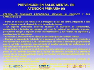 PÉRDIDA DE FUNCIONES PSICOFÍSICAS. ATENCIÓN AL PACIENTE Y SUS
FAMILIARES (y 2)
– Poner en contacto a la familia con el trabajador social del centro, integrando a éste
en el subprograma e incluyéndolo en la toma de decisiones
– En algunas entrevistas conviene favorecer la expresión de sentimientos,
pensamientos y fantasías del paciente, así como (en privado) del cuidador principal,
procurando acoger y explicar dichas manifestaciones y sus formas de expresión y
canalización más adecuadas
– Favorecer la existencia de un tiempo de descanso para el cuidador familiar
– Realizar un seguimiento del duelo en el paciente y la familia, la evolución creciente o
decreciente de la autonomía o de la dependencia, así como la actitud del grupo familiar
ante la pérdida, atendiendo especialmente al posible aumento del aislamiento o al
deterioro brusco o progresivo de los cuidados
– Si se detecta la presencia de síntomas de duelo patológico y los casos empeoran a
pesar de las medidas iniciadas en el equipo de atención primaria o se presentan
signos claros de psicopatología, habrá que realizar una interconsulta/derivación a la
unidad de salud mental.
– Asegurar la continuidad y estabilidad de los profesionales/equipo sanitario de
referencia que atenderán al paciente
– La presencia de la circunstancia o problema debería estar señalada de forma clara en
la historia clínica, por lo menos en la lista de «condicionantes y problemas» o su
equivalente, y en un registro específico fuera de ella
PREVENCIÓN EN SALUD MENTAL EN
ATENCIÓN PRIMARIA (6)
 