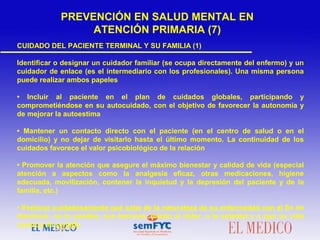 CUIDADO DEL PACIENTE TERMINAL Y SU FAMILIA (1)
Identificar o designar un cuidador familiar (se ocupa directamente del enfermo) y un
cuidador de enlace (es el intermediario con los profesionales). Una misma persona
puede realizar ambos papeles
• Incluir al paciente en el plan de cuidados globales, participando y
comprometiéndose en su autocuidado, con el objetivo de favorecer la autonomía y
de mejorar la autoestima
• Mantener un contacto directo con el paciente (en el centro de salud o en el
domicilio) y no dejar de visitarlo hasta el último momento. La continuidad de los
cuidados favorece el valor psicobiológico de la relación
• Promover la atención que asegure el máximo bienestar y calidad de vida (especial
atención a aspectos como la analgesia eficaz, otras medicaciones, higiene
adecuada, movilización, contener la inquietud y la depresión del paciente y de la
familia, etc.)
• Explorar cuidadosamente qué sabe de la naturaleza de su enfermedad con el fin de
disminuir, en lo posible, sus temores: miedo al dolor, a la soledad y a que su vida
carezca de sentido
PREVENCIÓN EN SALUD MENTAL EN
ATENCIÓN PRIMARIA (7)
 