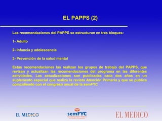 Las recomendaciones del PAPPS se estructuran en tres bloques:
1- Adulto
2- Infancia y adolescencia
3- Prevención de la salud mental
Estas recomendaciones las realizan los grupos de trabajo del PAPPS, que
revisan y actualizan las recomendaciones del programa en las diferentes
actividades. Las actualizaciones son publicadas cada dos años en un
suplemento especial que realiza la revista Atención Primaria y que se publica
coincidiendo con el congreso anual de la semFYC
EL PAPPS (2)
 