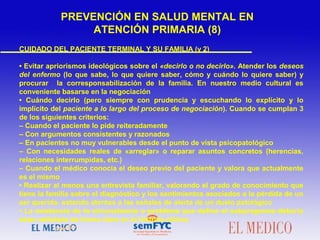 CUIDADO DEL PACIENTE TERMINAL Y SU FAMILIA (y 2)
• Evitar apriorismos ideológicos sobre el «decirlo o no decirlo». Atender los deseos
del enfermo (lo que sabe, lo que quiere saber, cómo y cuándo lo quiere saber) y
procurar la corresponsabilización de la familia. En nuestro medio cultural es
conveniente basarse en la negociación
• Cuándo decirlo (pero siempre con prudencia y escuchando lo explícito y lo
implícito del paciente a lo largo del proceso de negociación). Cuando se cumplan 3
de los siguientes criterios:
– Cuando el paciente lo pide reiteradamente
– Con argumentos consistentes y razonados
– En pacientes no muy vulnerables desde el punto de vista psicopatológico
– Con necesidades reales de «arreglar» o reparar asuntos concretos (herencias,
relaciones interrumpidas, etc.)
– Cuando el médico conocía el deseo previo del paciente y valora que actualmente
es el mismo
• Realizar al menos una entrevista familiar, valorando el grado de conocimiento que
tiene la familia sobre el diagnóstico y los sentimientos asociados a la pérdida de un
ser querido, estando atentos a las señales de alerta de un duelo patológico
• La existencia de la circunstancia o problema que define el subprograma debería
estar señalada de forma clara en la historia clínica
PREVENCIÓN EN SALUD MENTAL EN
ATENCIÓN PRIMARIA (8)
 