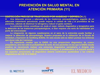 DDETECCIÓN PRECOZ DE TRASTORNOS POR ANSIEDAD Y DEPRESIÓN (1)
U Una detección precoz y adecuada de los trastornos psicopatológicos, seguido de un
adecuado tratamiento psicosocial, puede mejorar la calidad de vida y el pronóstico de los
pacientes, además de disminuir la iatrogenia y reducir el gasto sanitario
La entrevista clínica constituye sin duda el mejor método diagnóstico y terapéutico para
la detección de los trastornos psicopatológicos, si bien requiere una serie de habilidades por
parte del entrevistador
La integración de algunos cuestionarios en el seno de la entrevista puede facilitar y
mejorar la detección de psicopatología. Nuestra propuesta es la utilización de la Escala de
Ansiedad y Depresión de Goldberg (EADG). En esta escala sólo se deben puntuar los síntomas
que duren más de 2 semanas
Es importante resaltar que la EADG no nos proporciona diagnóstico de «caso»
psiquiátrico, sino tan sólo la probabilidad de serlo. En los pacientes en los que la EADG resulte
positiva se recomienda realizar una entrevista diagnóstica semiabierta o dirigida más
exhaustiva, teniendo en cuenta el componente biológico, la problemática y el soporte social y
los aspectos emocionales. El diagnóstico debería confirmarse ajustándose a los criterios
diagnósticos del CIE-10 o DSM-IV.
PREVENCIÓN EN SALUD MENTAL EN
ATENCIÓN PRIMARIA (11)
 