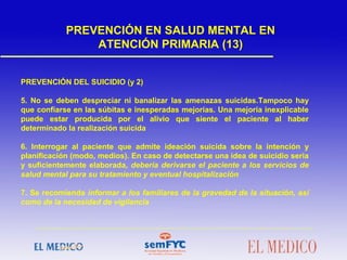 PREVENCIÓN DEL SUICIDIO (y 2)
5. No se deben despreciar ni banalizar las amenazas suicidas.Tampoco hay
que confiarse en las súbitas e inesperadas mejorías. Una mejoría inexplicable
puede estar producida por el alivio que siente el paciente al haber
determinado la realización suicida
6. Interrogar al paciente que admite ideación suicida sobre la intención y
planificación (modo, medios). En caso de detectarse una idea de suicidio seria
y suficientemente elaborada, debería derivarse el paciente a los servicios de
salud mental para su tratamiento y eventual hospitalización
7. Se recomienda informar a los familiares de la gravedad de la situación, así
como de la necesidad de vigilancia
PREVENCIÓN EN SALUD MENTAL EN
ATENCIÓN PRIMARIA (13)
 
