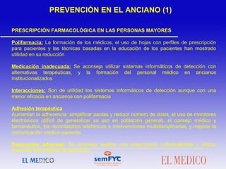 PRESCRIPCIÓN FARMACOLÓGICA EN LAS PERSONAS MAYORES
Polifarmacia: La formación de los médicos, el uso de hojas con perfiles de prescripción
para pacientes y las técnicas basadas en la educación de los pacientes han mostrado
utilidad en su reducción
Medicación inadecuada: Se aconseja utilizar sistemas informáticos de detección con
alternativas terapéuticas, y la formación del personal médico en ancianos
institucionalizados
Interacciones: Son de utilidad los sistemas informáticos de detección aunque con una
menor eficacia en ancianos con polifarmacia
Adhesión terapéutica
Aumentan la adherencia: simplificar pautas y reducir número de dosis, el uso de monitores
electrónicos (difícil de generalizar su uso en población general), el consejo médico y
farmacéutico, los recordatorios telefónicos e intervenciones multidisciplinarias, y mejorar la
comunicación médico-paciente.
Reacciones adversas: Se aconseja realizar una prescripción individualizada y utilizar
sistemas informáticos de detección.
 
 
 
PREVENCIÓN EN EL ANCIANO (1)
 