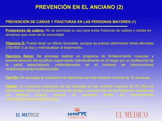 PREVENCIÓN DE CAÍDAS Y FRACTURAS EN LAS PERSONAS MAYORES (1)
Protectores de cadera: No se aconseja su uso para evitar fracturas de cadera y caídas en
ancianos que viven en la comunidad
Vitamina D: Puede tener un efecto favorable, aunque es preciso administrar dosis elevadas
(700-800 U al día) y individualizar el tratamiento
Ejercicio físico: Se aconseja realizar un programa de fortalecimiento muscular y
reentrenamiento del equilibrio supervisado individualmente en el hogar por un profesional de
la salud especializado, preferiblemente en el contexto de intervenciones
multidisciplinarias/multifactoriales
Tai-Chi: Se aconseja la realización de ejercicios con una duración mínima de 15 semanas.
Visión: La corrección quirúrgica de las cataratas en las mujeres mayores de 70 años ha
demostrado efecto en la reducción de las caídas. La corrección de los trastornos visuales es
de eficacia incierta, aunque se aconseja dentro de intervenciones
multidisciplinarias/multifactoriales
 
 
 
PREVENCIÓN EN EL ANCIANO (2)
 