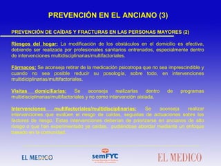 PREVENCIÓN DE CAÍDAS Y FRACTURAS EN LAS PERSONAS MAYORES (2)
Riesgos del hogar: La modificación de los obstáculos en el domicilio es efectiva,
debiendo ser realizada por profesionales sanitarios entrenados, especialmente dentro
de intervenciones multidisciplinarias/multifactoriales.
Fármacos: Se aconseja retirar de la medicación psicotropa que no sea imprescindible y
cuando no sea posible reducir su posología, sobre todo, en intervenciones
multidiciplinarias/multifactoriales.
Visitas domiciliarias: Se aconseja realizarlas dentro de programas
multidisciplinarias/multifactoriales y no como intervención aislada.
Intervenciones multifactoriales/multidisciplinarias: Se aconseja realizar
intervenciones que evalúen el riesgo de caídas, seguidas de actuaciones sobre los
factores de riesgo. Estas intervenciones deberían de priorizarse en ancianos de alto
riesgo o que han experimentado ya caídas, pudiéndose abordar mediante un enfoque
basado en la comunidad.
 
 
 
PREVENCIÓN EN EL ANCIANO (3)
 