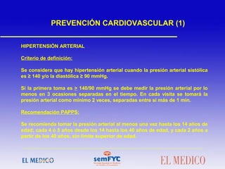 HIPERTENSIÓN ARTERIAL
Criterio de definición:
Se considera que hay hipertensión arterial cuando la presión arterial sistólica
es ≥ 140 y/o la diastólica ≥ 90 mmHg.
Si la primera toma es > 140/90 mmHg se debe medir la presión arterial por lo
menos en 3 ocasiones separadas en el tiempo. En cada visita se tomará la
presión arterial como mínimo 2 veces, separadas entre sí más de 1 min.
Recomendación PAPPS:
Se recomienda tomar la presión arterial al menos una vez hasta los 14 años de
edad; cada 4 ó 5 años desde los 14 hasta los 40 años de edad, y cada 2 años a
partir de los 40 años, sin límite superior de edad.
PREVENCIÓN CARDIOVASCULAR (1)
 