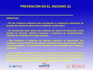DEMENCIAS
– No hay evidencia suficiente para recomendar la realización sistemática de
pruebas de cribado de demencia en población asintomática
– Se recomienda estar alerta ante síntomas de alarma de demencias como
pérdida de memoria, deterioro funcional o trastornos de comportamiento,
referidos por la familia o el propio paciente
– Ante sospecha o evidencia de deterioro cognitivo se recomienda una
evaluación clínica detallada que incluya entrevista clínica estructurada y tests
neuropsicológicos, y un seguimiento posterior individualizado para evaluar su
progresión
– Se recomienda mantenerse social, mental y físicamente activo como método
para intentar prevenir o retrasar el desarrollo de demencia, fomentando el
ejercicio físico, los hábitos alimenticios basados en la dieta mediterránea y
controlando adecuadamente los factores de riesgo cardiovascular
 
PREVENCIÓN EN EL ANCIANO (5)
 