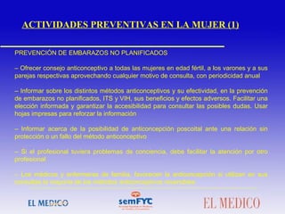  
PREVENCIÓN DE EMBARAZOS NO PLANIFICADOS
– Ofrecer consejo anticonceptivo a todas las mujeres en edad fértil, a los varones y a sus
parejas respectivas aprovechando cualquier motivo de consulta, con periodicidad anual
– Informar sobre los distintos métodos anticonceptivos y su efectividad, en la prevención
de embarazos no planificados, ITS y VIH, sus beneficios y efectos adversos. Facilitar una
elección informada y garantizar la accesibilidad para consultar las posibles dudas. Usar
hojas impresas para reforzar la información
– Informar acerca de la posibilidad de anticoncepción poscoital ante una relación sin
protección o un fallo del método anticonceptivo
– Si el profesional tuviera problemas de conciencia, debe facilitar la atención por otro
profesional
– Los médicos y enfermeras de familia, favorecen la anticoncepción si utilizan en sus
consultas la mayoría de los métodos anticonceptivos reversibles
 
ACTIVIDADES PREVENTIVAS EN LA MUJER (1)
 