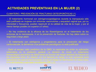 CLIMATERIO. PREVENCIÓN DE FRACTURAS OSTEOPORÓTICAS (1)
– El tratamiento hormonal con estrógenos/gestágenos durante la menopausia sólo
está justificado en mujeres con síntomas vasomotores y sequedad vaginal que, por su
intensidad o frecuencia, puedan repercutir en la calidad de vida de la mujer, y por el
menor tiempo posible (no superior a 5 años)
– No hay evidencia de la eficacia de los fitoestrógenos en el tratamiento de los
síntomas de la menopausia, ni en la prevención de fracturas. No hay datos sobre su
seguridad a largo plazo
– El tratamiento con estrógenos y progesterona para la prevención del riesgo
cardiovascular, la demencia o los problemas psicológicos no está justificado
- Dado el escaso valor predictivo de la DMO, lo razonable es evitar su aplicación
sistemática en la población general. La decisión de iniciar un tratamiento
farmacológico preventivo se debe tomar en función del riesgo absoluto de fractura en
los siguientes años. En relación con los factores de riesgo, lo más razonable sería
seleccionar los que se han asociado, no con el riesgo de disminución de masa ósea,
si no de fracturas y que sean consistentes (RR > 2)
ACTIVIDADES PREVENTIVAS EN LA MUJER (2)
 