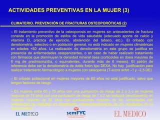 CLIMATERIO. PREVENCIÓN DE FRACTURAS OSTEOPORÓTICAS (2)
– El tratamiento preventivo de la osteoporosis en mujeres sin antecedentes de fractura
consiste en la promoción de estilos de vida saludable (adecuado aporte de calcio y
vitamina D, práctica de ejercicio, abstención del tabaco, etc.). El cribado con
densitometría, selectivo o en población general, no está indicado en mujeres climatéricas
en edades <60 años. La realización de densitometría en este grupo se justifica en
presencia de enfermedades ostepenizantes, o en caso de haber realizado tratamiento
con fármacos que disminuyan la densidad mineral ósea (corticoides en dosis mayores de
6 mg de prednisona/día, o equivalentes, durante más de 6 meses). El patrón de
referencia debe ser la densitometría de doble fotón tipo DEXA. No hay justificación para
realizar tratamiento farmacológico a mujeres con osteopenia (T-score entre –1 y –2,5 DE)
– El cribado poblacional en mujeres mayores de 60 años no está justificado, salvo que
tengan factores de riesgo
– En mujeres entre 60 y 75 años con una puntuación de riesgo de 2 o 3 o en mujeres
mayores de 75 años con una puntuación de riesgo de 1 o 2 se realizará densitometría; en
mujeres mayores de 60 años con puntuaciones mayores de las comentadas con
anterioridad se realizará un tratamiento, independientemente de los resultados de la
densitometría
ACTIVIDADES PREVENTIVAS EN LA MUJER (3)
 