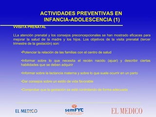  
 
VVISITA PRENATAL
LLa atención prenatal y los consejos preconcepcionales se han mostrado eficaces para
mejorar la salud de la madre y los hijos. Los objetivos de la visita prenatal (tercer
trimestre de la gestación) son:
•Potenciar la relación de las familias con el centro de salud
•Informar sobre lo que necesita el recién nacido (ajuar) y describir ciertas
habilidades que se deben adquirir
•Informar sobre la lactancia materna y sobre lo que suele ocurrir en un parto
•Dar consejos sobre un estilo de vida favorable
•Comprobar que la gestación se está controlando de forma adecuada
ACTIVIDADES PREVENTIVAS EN
INFANCIA-ADOLESCENCIA (1)
 