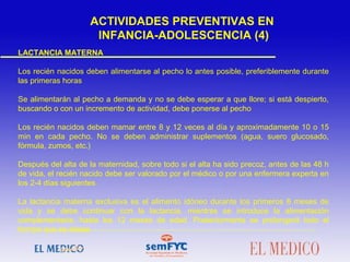 LACTANCIA MATERNA
Los recién nacidos deben alimentarse al pecho lo antes posible, preferiblemente durante
las primeras horas
Se alimentarán al pecho a demanda y no se debe esperar a que llore; si está despierto,
buscando o con un incremento de actividad, debe ponerse al pecho
Los recién nacidos deben mamar entre 8 y 12 veces al día y aproximadamente 10 o 15
min en cada pecho. No se deben administrar suplementos (agua, suero glucosado,
fórmula, zumos, etc.)
Después del alta de la maternidad, sobre todo si el alta ha sido precoz, antes de las 48 h
de vida, el recién nacido debe ser valorado por el médico o por una enfermera experta en
los 2-4 días siguientes
La lactancia materna exclusiva es el alimento idóneo durante los primeros 6 meses de
vida y se debe continuar con la lactancia, mientras se introduce la alimentación
complementaria, hasta los 12 meses de edad. Posteriormente se prolongará todo el
tiempo que se desee
ACTIVIDADES PREVENTIVAS EN
INFANCIA-ADOLESCENCIA (4)
 
