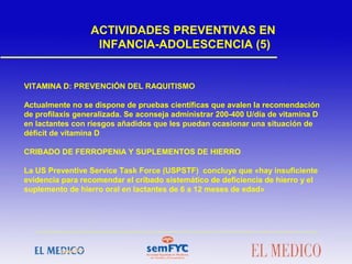 VITAMINA D: PREVENCIÓN DEL RAQUITISMO
Actualmente no se dispone de pruebas científicas que avalen la recomendación
de profilaxis generalizada. Se aconseja administrar 200-400 U/día de vitamina D
en lactantes con riesgos añadidos que les puedan ocasionar una situación de
déficit de vitamina D
CRIBADO DE FERROPENIA Y SUPLEMENTOS DE HIERRO
La US Preventive Service Task Force (USPSTF) concluye que «hay insuficiente
evidencia para recomendar el cribado sistemático de deficiencia de hierro y el
suplemento de hierro oral en lactantes de 6 a 12 meses de edad»
ACTIVIDADES PREVENTIVAS EN
INFANCIA-ADOLESCENCIA (5)
 