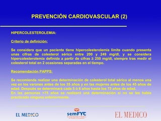 HIPERCOLESTEROLEMIA:
Criterio de definición:
Se considera que un paciente tiene hipercolesterolemia límite cuando presenta
unas cifras de colesterol sérico entre 200 y 249 mg/dl, y se considera
hipercolesterolemia definida a partir de cifras ≥ 250 mg/dl, siempre tras medir el
colesterol total en 2 ocasiones separadas en el tiempo.
Recomendación PAPPS:
Se recomienda realizar una determinación de colesterol total sérico al menos una
vez en los varones antes de los 35 años y en las mujeres antes de los 45 años de
edad. Después se determinará cada 5 ó 6 años hasta los 75 años de edad.
En las personas >75 años se realizará una determinación si no se les había
practicado ninguna anteriormente.
PREVENCIÓN CARDIOVASCULAR (2)
 