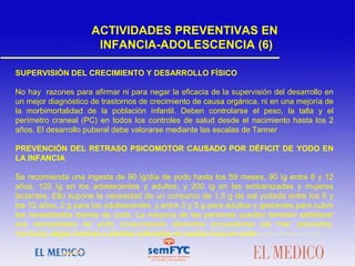 SUPERVISIÓN DEL CRECIMIENTO Y DESARROLLO FÍSICO
No hay razones para afirmar ni para negar la eficacia de la supervisión del desarrollo en
un mejor diagnóstico de trastornos de crecimiento de causa orgánica, ni en una mejoría de
la morbimortalidad de la población infantil. Deben controlarse el peso, la talla y el
perímetro craneal (PC) en todos los controles de salud desde el nacimiento hasta los 2
años. El desarrollo puberal debe valorarse mediante las escalas de Tanner
 
PREVENCIÓN DEL RETRASO PSICOMOTOR CAUSADO POR DÉFICIT DE YODO EN
LA INFANCIA
Se recomienda una ingesta de 90 ìg/día de yodo hasta los 59 meses, 90 ìg entre 6 y 12
años, 120 ìg en los adolescentes y adultos, y 200 ìg en las embarazadas y mujeres
lactantes. Ello supone la necesidad de un consumo de 1,5 g de sal yodada entre los 6 y
los 12 años, 2 g para los adolescentes, y entre 3 y 5 g para adultos y gestantes para cubrir
las necesidades diarias de yodo. La mayoría de las personas pueden también satisfacer
sus necesidades de yodo consumiendo alimentos procedentes del mar: pescados,
mariscos, algas marinas y plantas cultivadas en suelos ricos en yodo
ACTIVIDADES PREVENTIVAS EN
INFANCIA-ADOLESCENCIA (6)
 