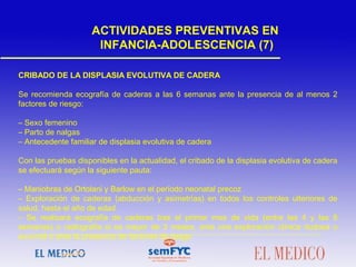 CRIBADO DE LA DISPLASIA EVOLUTIVA DE CADERA
Se recomienda ecografía de caderas a las 6 semanas ante la presencia de al menos 2
factores de riesgo:
– Sexo femenino
– Parto de nalgas
– Antecedente familiar de displasia evolutiva de cadera
 
Con las pruebas disponibles en la actualidad, el cribado de la displasia evolutiva de cadera
se efectuará según la siguiente pauta:
– Maniobras de Ortolani y Barlow en el período neonatal precoz
– Exploración de caderas (abducción y asimetrías) en todos los controles ulteriores de
salud, hasta el año de edad
– Se realizará ecografía de caderas tras el primer mes de vida (entre las 4 y las 8
semanas) o radiografía si es mayor de 3 meses, ante una exploración clínica dudosa o
anormal o ante la presencia de factores de riesgo
ACTIVIDADES PREVENTIVAS EN
INFANCIA-ADOLESCENCIA (7)
 