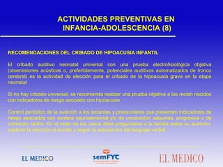 RECOMENDACIONES DEL CRIBADO DE HIPOACUSIA INFANTIL
El cribado auditivo neonatal universal con una prueba electrofisiológica objetiva
(otoemisiones acústicas o, preferiblemente, potenciales auditivos automatizados de tronco
cerebral) es la actividad de elección para el cribado de la hipoacusia grave en la etapa
neonatal
Si no hay cribado universal, se recomienda realizar una prueba objetiva a los recién nacidos
con indicadores de riesgo asociado con hipoacusia
Control periódico de la audición a los lactantes y preescolares que presenten indicadores de
riesgo asociados con sordera neurosensorial y/o de conducción adquirida, progresiva o de
comienzo tardío. En el resto de los casos debe preguntarse a la familia sobre su audición,
explorar la reacción al sonido y seguir la adquisición del lenguaje verbal
ACTIVIDADES PREVENTIVAS EN
INFANCIA-ADOLESCENCIA (8)
 