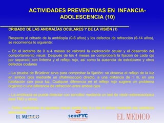 CRIBADO DE LAS ANOMALÍAS OCULARES Y DE LA VISIÓN (1)
Respecto al cribado de la ambliopía (0-6 años) y los defectos de refracción (6-14 años),
se recomienda lo siguiente:
– En el lactante de 0 a 4 meses se valorará la exploración ocular y el desarrollo del
comportamiento visual. Después de los 4 meses se comprobará la fijación de cada ojo
por separado con linterna y el reflejo rojo, así como la ausencia de estrabismo y otros
defectos oculares
– La prueba de Brückner sirve para comprobar la fijación: se observa el reflejo de la luz
en ambos ojos mediante un oftalmoscopio directo, a una distancia de 1 m, en una
habitación con poca luz. Cualquier diferencia en el reflejo rojo sugiere un problema
orgánico o una diferencia de refracción entre ambos ojos
– La ambliopía se puede detectar con sencillez mediante un test de visión estereoscópica
(test TNO y otros)
– Debe explorarse la agudeza visual (entre los 3 y los 4 años) mediante los optotipos
adecuados
ACTIVIDADES PREVENTIVAS EN INFANCIA-
ADOLESCENCIA (10)
 