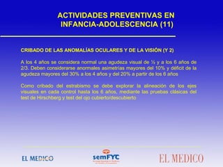 ACTIVIDADES PREVENTIVAS EN
INFANCIA-ADOLESCENCIA (11)
CRIBADO DE LAS ANOMALÍAS OCULARES Y DE LA VISIÓN (Y 2)
A los 4 años se considera normal una agudeza visual de ½ y a los 6 años de
2/3. Deben considerarse anormales asimetrías mayores del 10% y déficit de la
agudeza mayores del 30% a los 4 años y del 20% a partir de los 6 años
Como cribado del estrabismo se debe explorar la alineación de los ejes
visuales en cada control hasta los 6 años, mediante las pruebas clásicas del
test de Hirschberg y test del ojo cubierto/descubierto
 