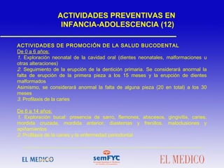 ACTIVIDADES DE PROMOCIÓN DE LA SALUD BUCODENTAL
De 0 a 6 años:
1. Exploración neonatal de la cavidad oral (dientes neonatales, malformaciones u
otras alteraciones)
2. Seguimiento de la erupción de la dentición primaria. Se considerará anormal la
falta de erupción de la primera pieza a los 15 meses y la erupción de dientes
malformados
Asimismo, se considerará anormal la falta de alguna pieza (20 en total) a los 30
meses
3. Profilaxis de la caries
De 6 a 14 años:
1. Exploración bucal: presencia de sarro, flemones, abscesos, gingivitis, caries,
mordida cruzada, mordida anterior, diastemas y frenillos, maloclusiones y
apiñamientos
2. Profilaxis de la caries y la enfermedad periodontal
ACTIVIDADES PREVENTIVAS EN
INFANCIA-ADOLESCENCIA (12)
 