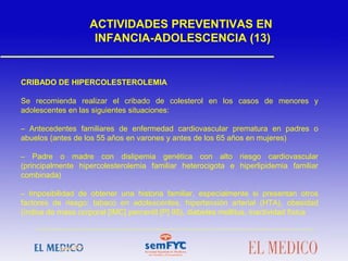 CRIBADO DE HIPERCOLESTEROLEMIA
Se recomienda realizar el cribado de colesterol en los casos de menores y
adolescentes en las siguientes situaciones:
– Antecedentes familiares de enfermedad cardiovascular prematura en padres o
abuelos (antes de los 55 años en varones y antes de los 65 años en mujeres)
– Padre o madre con dislipemia genética con alto riesgo cardiovascular
(principalmente hipercolesterolemia familiar heterocigota e hiperlipidemia familiar
combinada)
– Imposibilidad de obtener una historia familiar, especialmente si presentan otros
factores de riesgo: tabaco en adolescentes, hipertensión arterial (HTA), obesidad
(índice de masa corporal [IMC] percentil [P] 95), diabetes mellitus, inactividad física
ACTIVIDADES PREVENTIVAS EN
INFANCIA-ADOLESCENCIA (13)
 
