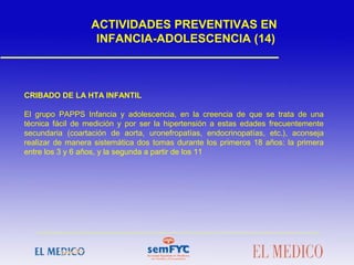 CRIBADO DE LA HTA INFANTIL
El grupo PAPPS Infancia y adolescencia, en la creencia de que se trata de una
técnica fácil de medición y por ser la hipertensión a estas edades frecuentemente
secundaria (coartación de aorta, uronefropatías, endocrinopatías, etc.), aconseja
realizar de manera sistemática dos tomas durante los primeros 18 años: la primera
entre los 3 y 6 años, y la segunda a partir de los 11
ACTIVIDADES PREVENTIVAS EN
INFANCIA-ADOLESCENCIA (14)
 