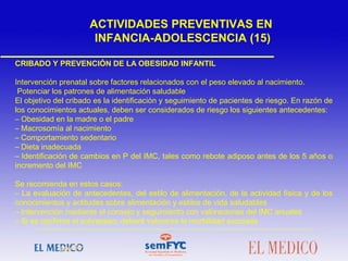 CRIBADO Y PREVENCIÓN DE LA OBESIDAD INFANTIL
Intervención prenatal sobre factores relacionados con el peso elevado al nacimiento.
Potenciar los patrones de alimentación saludable
El objetivo del cribado es la identificación y seguimiento de pacientes de riesgo. En razón de
los conocimientos actuales, deben ser considerados de riesgo los siguientes antecedentes:
– Obesidad en la madre o el padre
– Macrosomía al nacimiento
– Comportamiento sedentario
– Dieta inadecuada
– Identificación de cambios en P del IMC, tales como rebote adiposo antes de los 5 años o
incremento del IMC
 
Se recomienda en estos casos:
– La evaluación de antecedentes, del estilo de alimentación, de la actividad física y de los
conocimientos y actitudes sobre alimentación y estilos de vida saludables
– Intervención mediante el consejo y seguimiento con valoraciones del IMC anuales
– Si se confirma el sobrepeso, deberá valorarse la morbilidad asociada
 
ACTIVIDADES PREVENTIVAS EN
INFANCIA-ADOLESCENCIA (15)
 