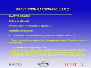 DIABETES MELLITUS
Criterio de definición:
Glucemia basal > 126 mg/dl en 2 ocasiones.
Recomendación PAPPS:
El cribado de la diabetes mediante glucemia basal estaría indicado en:
1. Cuando se realiza el cribado de la hipercolesterolemia: A partir de los 45
años de edad
2. Anualmente en los siguientes casos:
– Presencia de factores de riesgo: obesidad, dislipidemia, hipertensión arterial
– Diagnóstico previo de intolerancia a la glucosa o glucemia basal alterada
– Antecedentes personales de diabetes gestacional o antecedentes obstétricos
asociados
– Antecedentes de diabetes en familiares de primer grado
PREVENCIÓN CARDIOVASCULAR (3)
 