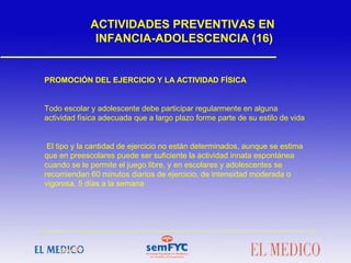 PROMOCIÓN DEL EJERCICIO Y LA ACTIVIDAD FÍSICA
Todo escolar y adolescente debe participar regularmente en alguna
actividad física adecuada que a largo plazo forme parte de su estilo de vida
El tipo y la cantidad de ejercicio no están determinados, aunque se estima
que en preescolares puede ser suficiente la actividad innata espontánea
cuando se le permite el juego libre, y en escolares y adolescentes se
recomiendan 60 minutos diarios de ejercicio, de intensidad moderada o
vigorosa, 5 días a la semana
ACTIVIDADES PREVENTIVAS EN
INFANCIA-ADOLESCENCIA (16)
 