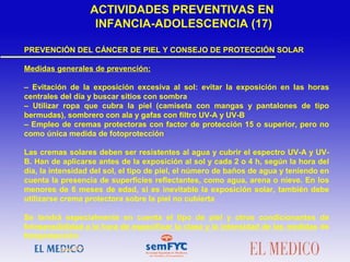 PREVENCIÓN DEL CÁNCER DE PIEL Y CONSEJO DE PROTECCIÓN SOLAR
Medidas generales de prevención:
– Evitación de la exposición excesiva al sol: evitar la exposición en las horas
centrales del día y buscar sitios con sombra
– Utilizar ropa que cubra la piel (camiseta con mangas y pantalones de tipo
bermudas), sombrero con ala y gafas con filtro UV-A y UV-B
– Empleo de cremas protectoras con factor de protección 15 o superior, pero no
como única medida de fotoprotección
Las cremas solares deben ser resistentes al agua y cubrir el espectro UV-A y UV-
B. Han de aplicarse antes de la exposición al sol y cada 2 o 4 h, según la hora del
día, la intensidad del sol, el tipo de piel, el número de baños de agua y teniendo en
cuenta la presencia de superficies reflectantes, como agua, arena o nieve. En los
menores de 6 meses de edad, si es inevitable la exposición solar, también debe
utilizarse crema protectora sobre la piel no cubierta
Se tendrá especialmente en cuenta el tipo de piel y otros condicionantes de
fotosensibilidad a la hora de especificar la clase y la intensidad de las medidas de
fotoprotección
ACTIVIDADES PREVENTIVAS EN
INFANCIA-ADOLESCENCIA (17)
 