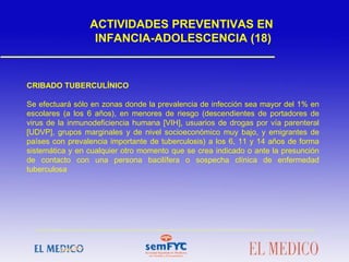 CRIBADO TUBERCULÍNICO
Se efectuará sólo en zonas donde la prevalencia de infección sea mayor del 1% en
escolares (a los 6 años), en menores de riesgo (descendientes de portadores de
virus de la inmunodeficiencia humana [VIH], usuarios de drogas por vía parenteral
[UDVP], grupos marginales y de nivel socioeconómico muy bajo, y emigrantes de
países con prevalencia importante de tuberculosis) a los 6, 11 y 14 años de forma
sistemática y en cualquier otro momento que se crea indicado o ante la presunción
de contacto con una persona bacilífera o sospecha clínica de enfermedad
tuberculosa
ACTIVIDADES PREVENTIVAS EN
INFANCIA-ADOLESCENCIA (18)
 
