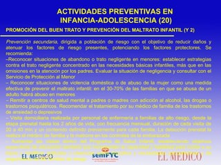 PROMOCIÓN DEL BUEN TRATO Y PREVENCIÓN DEL MALTRATO INFANTIL (Y 2)
Prevención secundaria, dirigida a población de riesgo con el objetivo de reducir daños y
atenuar los factores de riesgo presentes, potenciando los factores protectores. Se
recomienda:
–Reconocer situaciones de abandono o trato negligente en menores: establecer estrategias
contra el trato negligente concentrado en las necesidades básicas infantiles, más que en las
omisiones en la atención por los padres. Evaluar la situación de negligencia y consultar con el
Servicio de Protección al Menor
– Reconocer situaciones de violencia doméstica o de abuso de la mujer como una medida
efectiva de prevenir el maltrato infantil: en el 30-70% de las familias en que se abusa de un
adulto habrá abuso en menores
– Remitir a centros de salud mental a padres o madres con adicción al alcohol, las drogas o
trastornos psiquiátricos. Recomendar el tratamiento por su médico de familia de los trastornos
de ansiedad o depresivos
– Visita domiciliaria realizada por personal de enfermería a familias de alto riesgo, desde la
etapa prenatal hasta los 2 años de vida, con frecuencia mensual, duración de cada visita de
20 a 40 min y un contenido definido previamente para cada familia. La detección prenatal la
realiza el médico de familia y la matrona en los controles de la embarazada
– Aumentar las visitas dentro del Programa de Salud Infantil, estableciendo objetivos
específicos de educación sanitaria que incrementen la capacidad y habilidad para cuidar a su
hijo/a y modificar actitudes o creencias sobre disciplina y necesidades psicoafectivas y de
seguimiento de las familias de riesgo
ACTIVIDADES PREVENTIVAS EN
INFANCIA-ADOLESCENCIA (20)
 