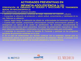 PPREVENCIÓN DE EMBARAZO NO DESEADO E INFECCIONES DE TRANSMISIÓN
SEXUAL EN ADOLESCENTES (2)
EEn adolescentes con prácticas sexuales:
I- Identificar comportamientos y prácticas de riesgo, relaciones con coacción y abusos.
-- Comprobar la utilización de protección y valorar actitud, conocimientos y habilidades en su
uso. Reforzar su utilización
-- Valorar, según riesgo, la realización de cribado de enfermedades de transmisión sexual
-- Cuando esté indicado, proporcionar anticoncepción (incluida anticoncepción general y de
emergencia) y/o derivar a un centro de planificación. No aconsejar exclusivamente la
abstinencia como única opción preventiva. Aconsejar los preservativos masculinos de látex
para relaciones esporádicas y combinados con anticonceptivos orales para continuadas
-- Comprobar la vacunación contra la hepatitis B. Fomentar y participar en los programas
escolares de prevención existentes en la zona
E- En el caso de adolescentes que decidan continuar con su embarazo: derivar para su
incorporación precoz en el programa de seguimiento de embarazo. Remitir, si procede, a los
servicios sociales para la gestión de recursos educativos y socioeconómicos.
ACTIVIDADES PREVENTIVAS EN
INFANCIA-ADOLESCENCIA (y 22)
 
