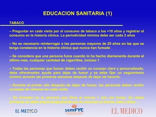  
TABACO
– Preguntar en cada visita por el consumo de tabaco a los >10 años y registrar el
consumo en la historia clínica. La periodicidad mínima debe ser cada 2 años
– No es necesario reinterrogar a las personas mayores de 25 años en las que se
tenga constancia en la historia clínica que nunca han fumado
– Se considera que una persona fuma cuando lo ha hecho diariamente durante el
último mes, cualquier cantidad de cigarrillos, incluso 1
– Todas las personas que fuman deben recibir un consejo claro y personalizado,
debe ofrecérseles ayuda para dejar de fumar y se debe fijar un seguimiento
mínimo durante las primeras semanas después de dejar de hacerlo.
– Durante el primer año después de dejar de fumar, las personas deben recibir
consejos de refuerzo en cada visita.
– Ex fumador es la persona que lleva al menos 1 año sin fumar. En éstas
personas se debe seguir preguntando por el consumo al menos cada 2 años
EDUCACION SANITARIA (1)
 