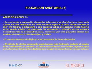ABUSO DE ALCOHOL (1)
- Se recomienda la exploración sistemática del consumo de alcohol, como mínimo cada
2 años, en toda persona de >14 años sin límite superior de edad. Debería hacerse al
abrir una historia, al actualizarla o ante cualquier indicio de sospecha. Puede hacerse
en la consulta médica o de enfermería. Se recomienda la utilización de una encuesta
semiestructurada de cantidad/frecuencia, compuesta por unas preguntas básicas que
analizan el consumo en días laborables y festivos
- El uso de marcadores biológicos no se recomienda de forma sistemática
– El cálculo del alcohol consumido puede hacerse más fácilmente mediante el empleo
de la cuantificación en unidades. La tabla de equivalencias en unidades según los tipos
y el volumen de bebida debe adaptarse para recoger las costumbres de nuestro entorno
EDUCACION SANITARIA (2)
 